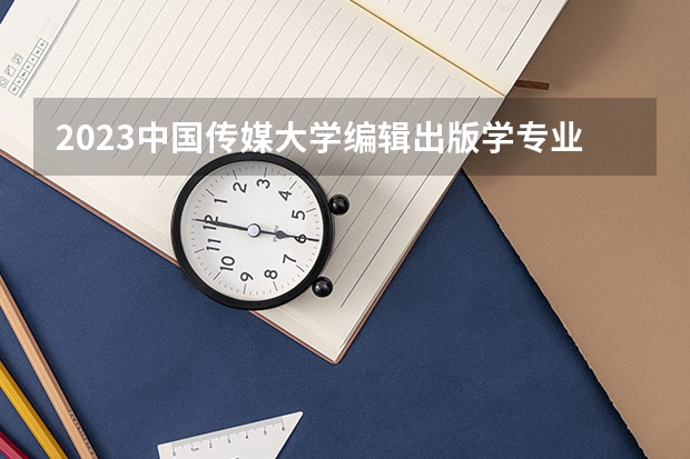 2023中国传媒大学编辑出版学专业分数线是多少 编辑出版学专业历年分数线总汇