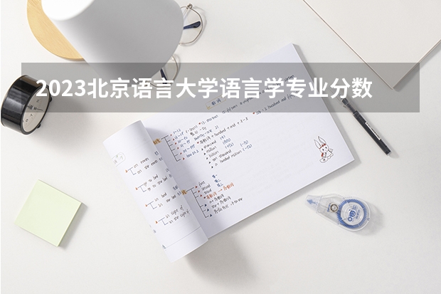 2023北京语言大学语言学专业分数线是多少 语言学专业历年分数线总汇