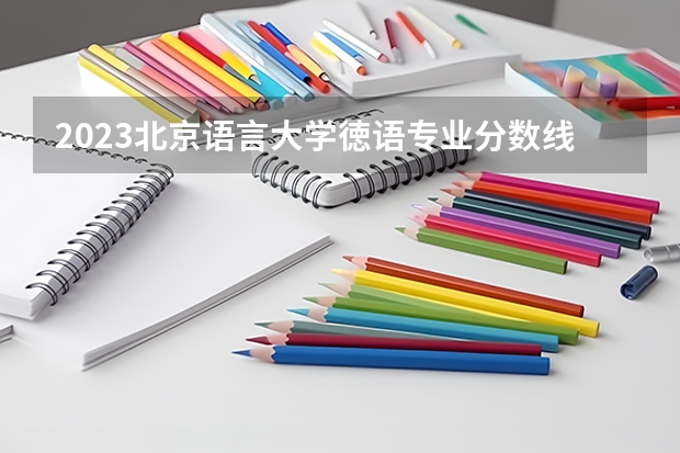 2023北京语言大学徳语专业分数线是多少 徳语专业历年分数线总汇