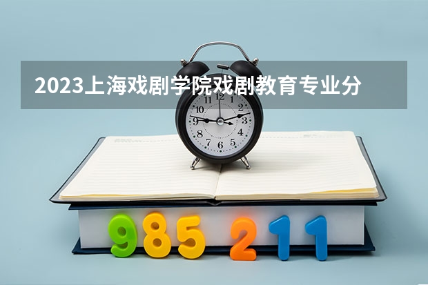 2023上海戏剧学院戏剧教育专业分数线是多少 戏剧教育专业历年分数线总汇