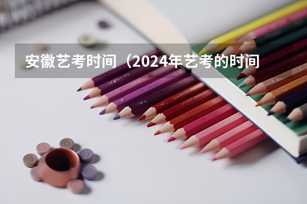 安徽艺考时间（2024年艺考的时间安排是怎样的？）