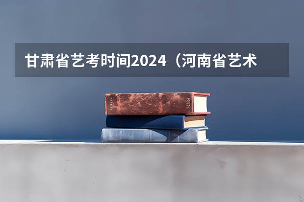 甘肃省艺考时间2024（河南省艺术考试时间2024）