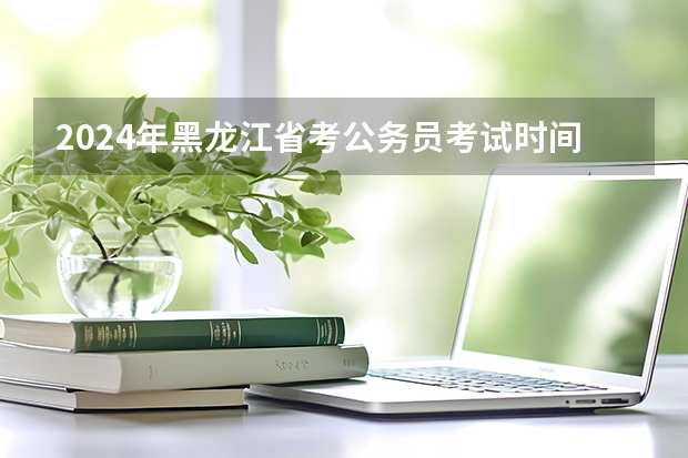2024年黑龙江省考公务员考试时间 2024年省考报名时间和考试时间
