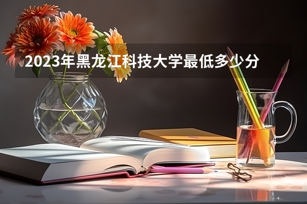 2023年黑龙江科技大学最低多少分能录取(2024录取分数线预测)