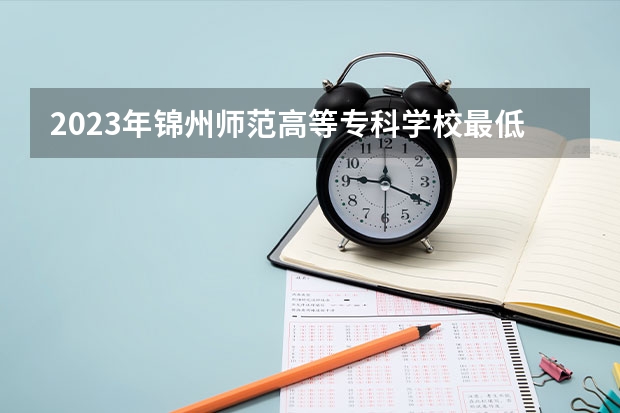 2023年锦州师范高等专科学校最低多少分能录取(2024录取分数线预测)