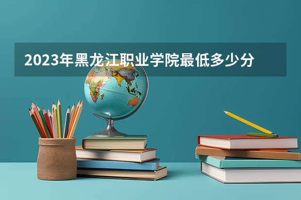 2023年黑龙江职业学院最低多少分能录取(2024录取分数线预测)
