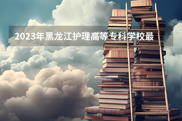 2023年黑龙江护理高等专科学校最低多少分能录取(2024录取分数线预测)
