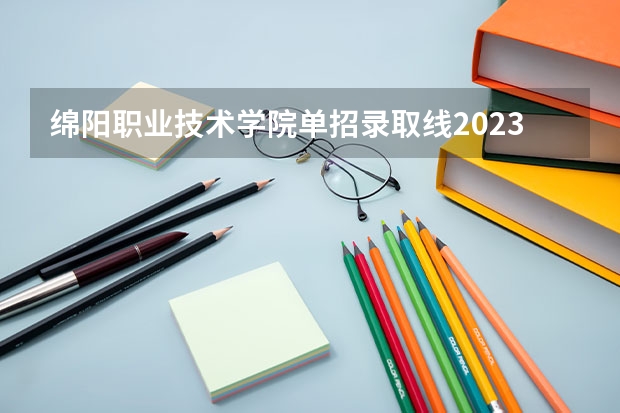 绵阳职业技术学院单招录取线2023（绵阳职业技术学院对口单招录取分数线）