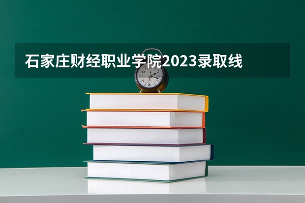 石家庄财经职业学院2023录取线 石家庄财经职业学院单招录取线