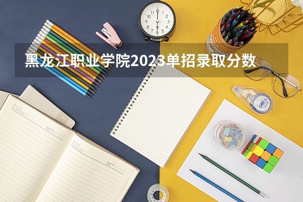 黑龙江职业学院2023单招录取分数线 黑龙江职业学院2023单招录取分数线单招