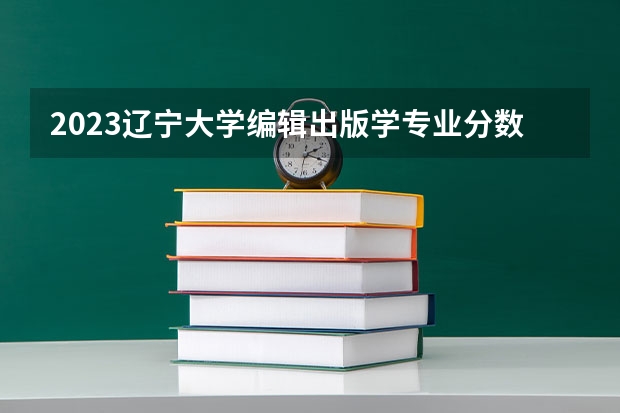 2023辽宁大学编辑出版学专业分数线是多少 编辑出版学专业历年分数线总汇