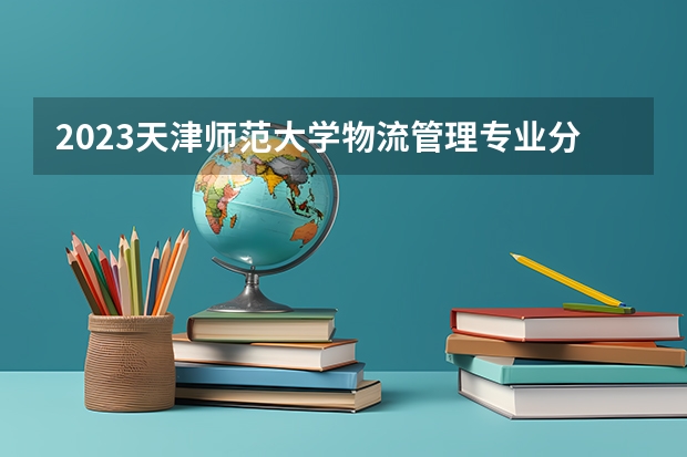 2023天津师范大学物流管理专业分数线是多少 物流管理专业历年分数线总汇