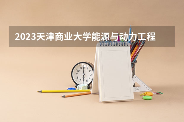 2023天津商业大学能源与动力工程专业分数线是多少 能源与动力工程专业历年分数线总汇