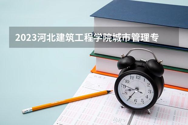 2023河北建筑工程学院城市管理专业分数线是多少 城市管理专业历年分数线总汇