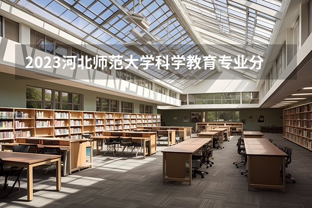 2023河北师范大学科学教育专业分数线是多少 科学教育专业历年分数线总汇