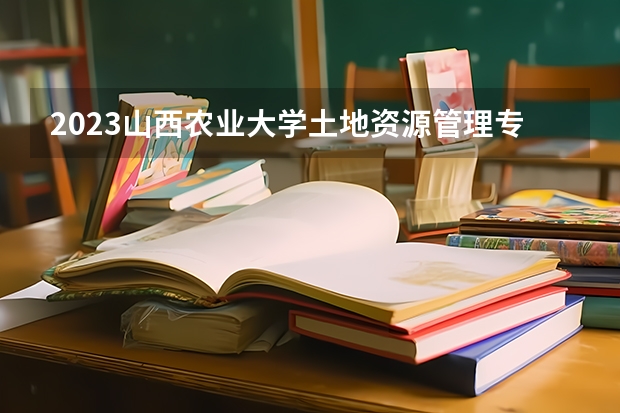 2023山西农业大学土地资源管理专业分数线是多少 土地资源管理专业历年分数线总汇