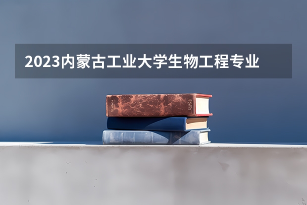 2023内蒙古工业大学生物工程专业分数线是多少 生物工程专业历年分数线总汇