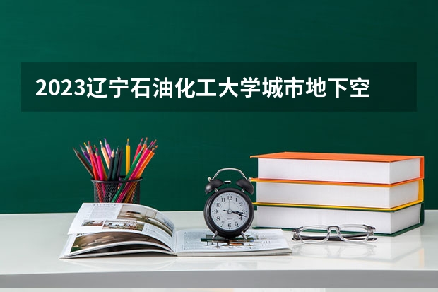 2023辽宁石油化工大学城市地下空间工程专业分数线是多少 城市地下空间工程专业历年分数线总汇