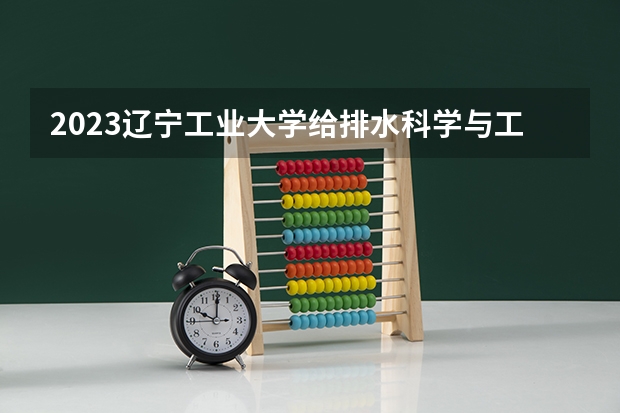 2023辽宁工业大学给排水科学与工程专业分数线是多少 给排水科学与工程专业历年分数线总汇