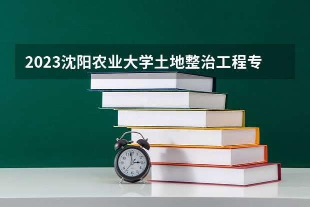 2023沈阳农业大学土地整治工程专业分数线是多少 土地整治工程专业历年分数线总汇