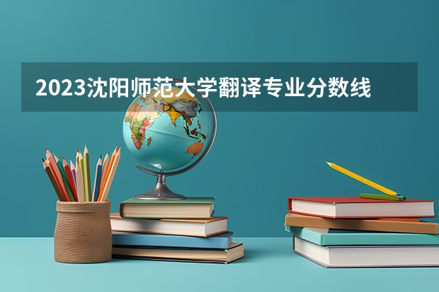 2023沈阳师范大学翻译专业分数线是多少 翻译专业历年分数线总汇