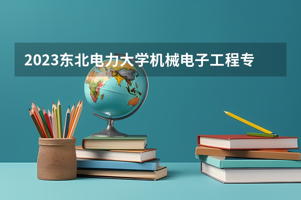 2023东北电力大学机械电子工程专业分数线是多少 机械电子工程专业历年分数线总汇