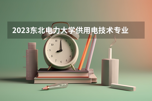 2023东北电力大学供用电技术专业分数线是多少 供用电技术专业历年分数线总汇