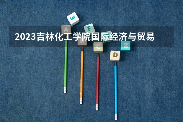 2023吉林化工学院国际经济与贸易专业分数线是多少 国际经济与贸易专业历年分数线总汇