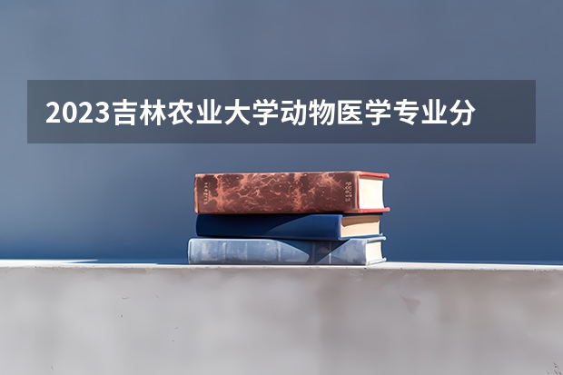 2023吉林农业大学动物医学专业分数线是多少 动物医学专业历年分数线总汇