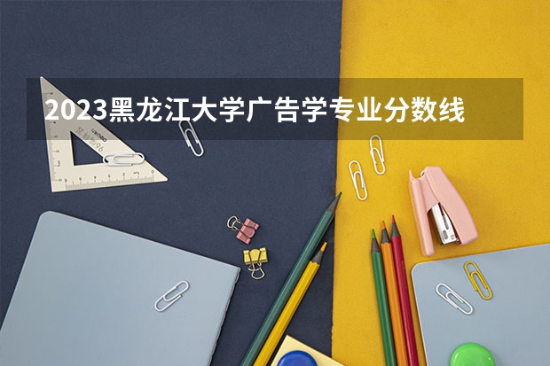 2023黑龙江大学广告学专业分数线是多少 广告学专业历年分数线总汇