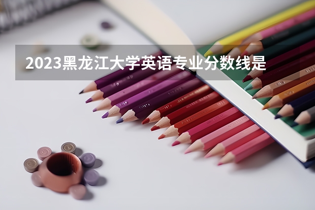 2023黑龙江大学英语专业分数线是多少 英语专业历年分数线总汇