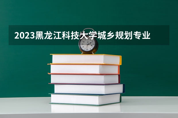 2023黑龙江科技大学城乡规划专业分数线是多少 城乡规划专业历年分数线总汇