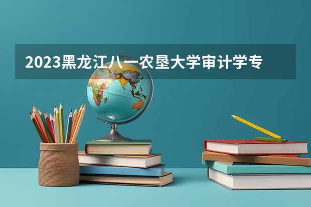 2023黑龙江八一农垦大学审计学专业分数线是多少 审计学专业历年分数线总汇