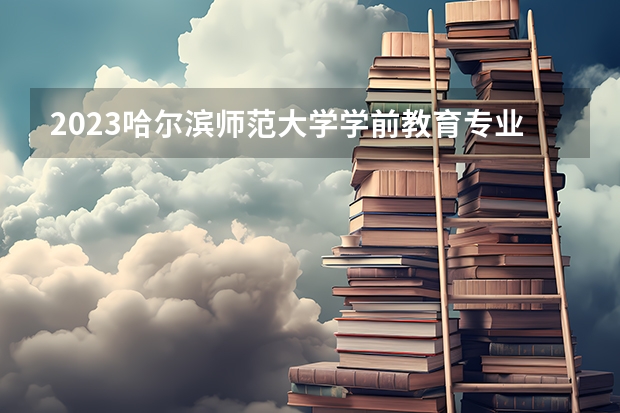 2023哈尔滨师范大学学前教育专业分数线是多少 学前教育专业历年分数线总汇