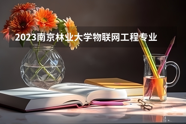 2023南京林业大学物联网工程专业分数线是多少 物联网工程专业历年分数线总汇