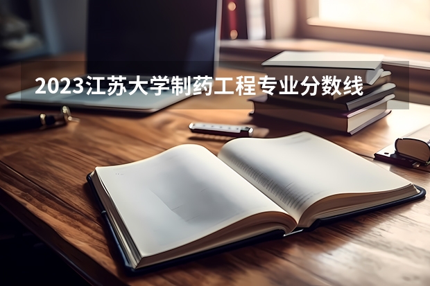 2023江苏大学制药工程专业分数线是多少 制药工程专业历年分数线总汇