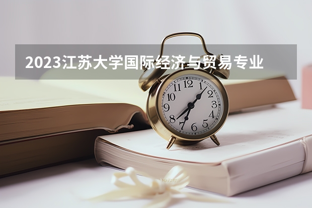 2023江苏大学国际经济与贸易专业分数线是多少 国际经济与贸易专业历年分数线总汇