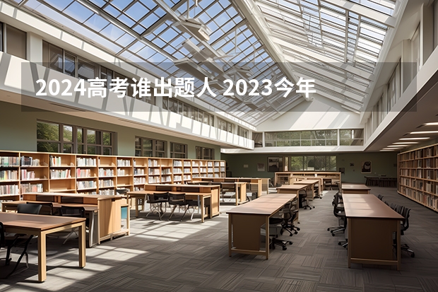 2024高考谁出题人 2023今年高考出题人是谁