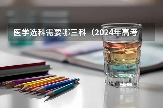 医学选科需要哪三科（2024年高考各大学对选科要求主要变化是？）