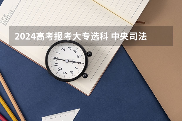 2024高考报考大专选科 中央司法警官学院2024年北京选科要求