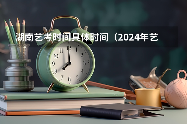湖南艺考时间具体时间（2024年艺考的时间安排是怎样的？）