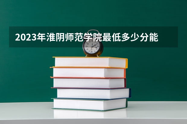 2023年淮阴师范学院最低多少分能录取(2024录取分数线预测)