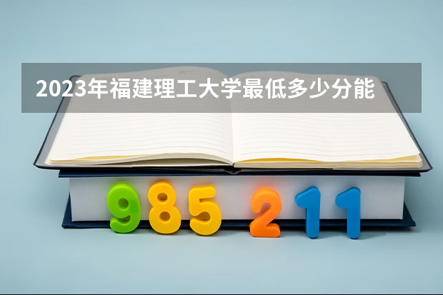 2023年福建理工大学最低多少分能录取(2024录取分数线预测)