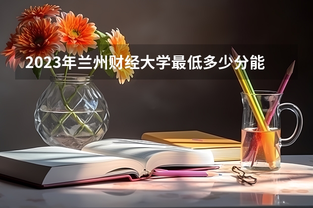 2023年兰州财经大学最低多少分能录取(2024录取分数线预测)