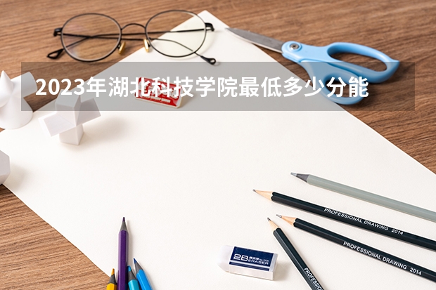2023年湖北科技学院最低多少分能录取(2024录取分数线预测)
