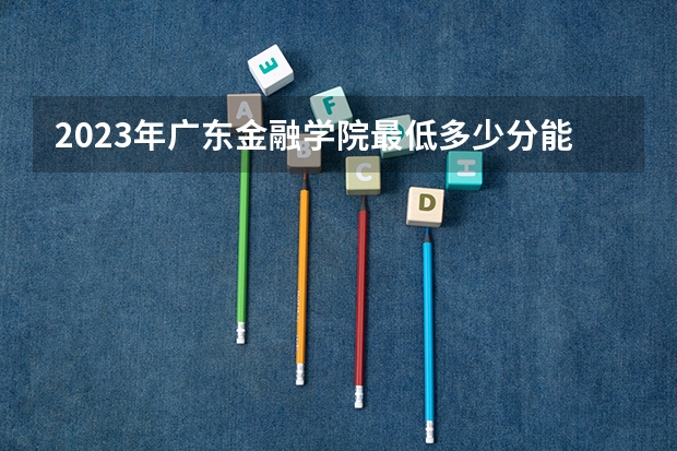 2023年广东金融学院最低多少分能录取(2024录取分数线预测)