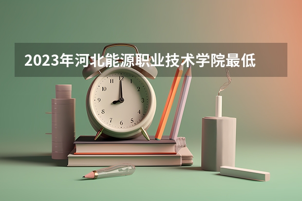 2023年河北能源职业技术学院最低多少分能录取(2024录取分数线预测)