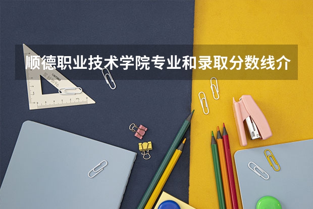 顺德职业技术学院专业和录取分数线介绍