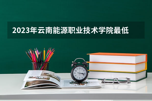 2023年云南能源职业技术学院最低多少分能录取(2024录取分数线预测)