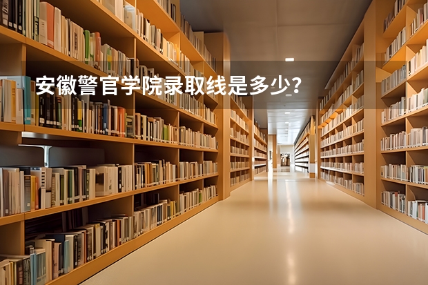 安徽警官学院录取线是多少？